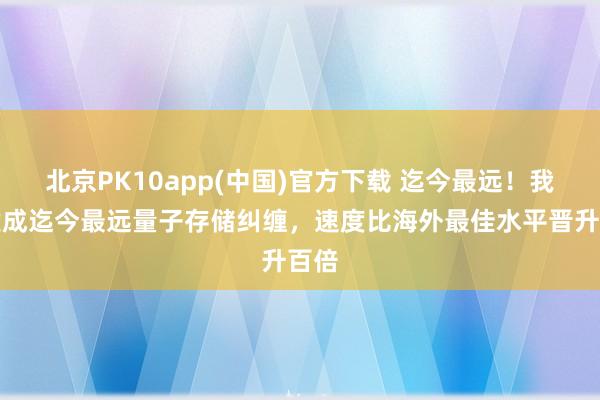 北京PK10app(中国)官方下载 迄今最远！我国建成迄今最远量子存储纠缠，速度比海外最佳水平晋升百倍