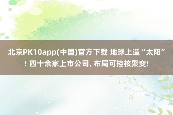 北京PK10app(中国)官方下载 地球上造“太阳”! 四十余家上市公司， 布局可控核聚变!