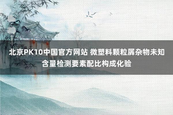 北京PK10中国官方网站 微塑料颗粒羼杂物未知含量检测要素配比构成化验