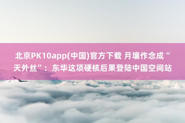 北京PK10app(中国)官方下载 月壤作念成“天外丝”：东华这项硬核后果登陆中国空间站