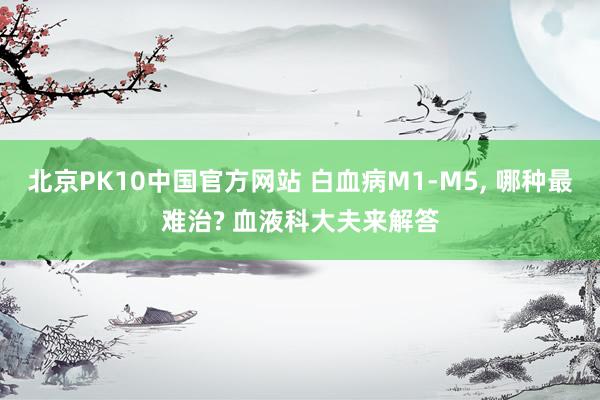北京PK10中国官方网站 白血病M1-M5， 哪种最难治? 血液科大夫来解答