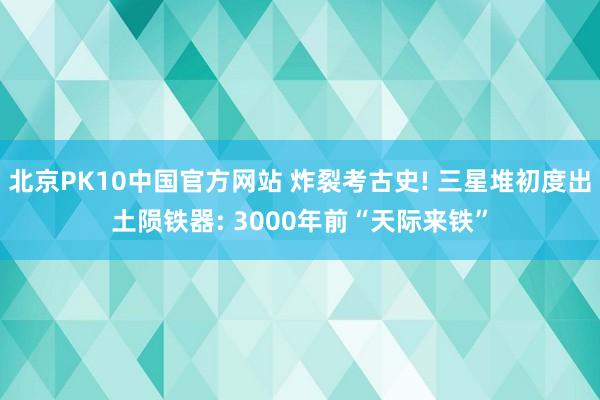 北京PK10中国官方网站 炸裂考古史! 三星堆初度出土陨铁器: 3000年前“天际来铁”