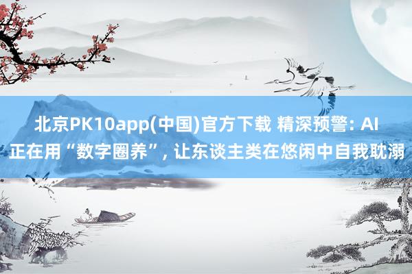 北京PK10app(中国)官方下载 精深预警: AI正在用“数字圈养”， 让东谈主类在悠闲中自我耽溺