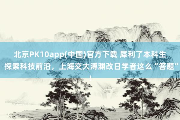 北京PK10app(中国)官方下载 犀利了本科生！探索科技前沿，上海交大溥渊改日学者这么“答题”！