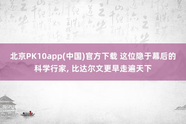 北京PK10app(中国)官方下载 这位隐于幕后的科学行家， 比达尔文更早走遍天下