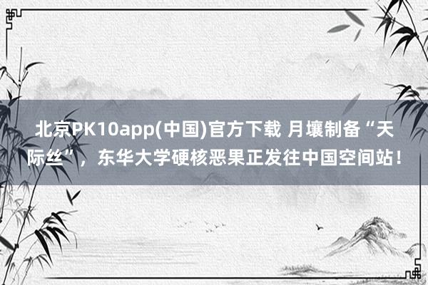 北京PK10app(中国)官方下载 月壤制备“天际丝”，东华大学硬核恶果正发往中国空间站！