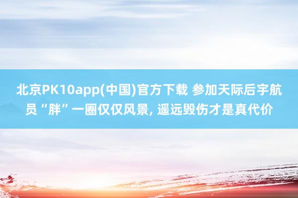 北京PK10app(中国)官方下载 参加天际后宇航员“胖”一圈仅仅风景, 遥远毁伤才是真代价