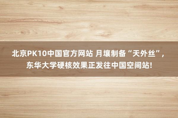 北京PK10中国官方网站 月壤制备“天外丝”, 东华大学硬核效果正发往中国空间站!