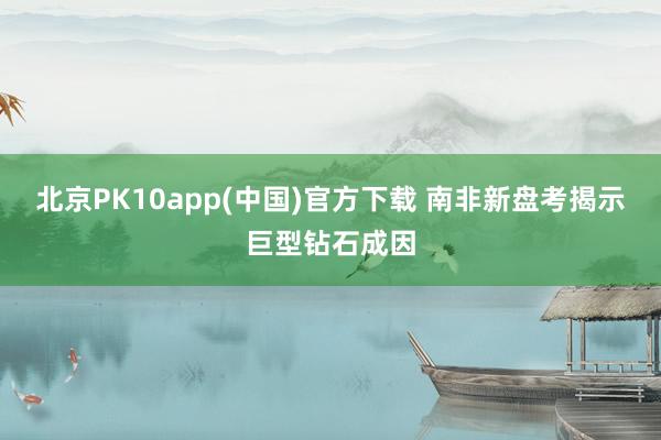 北京PK10app(中国)官方下载 南非新盘考揭示巨型钻石成因