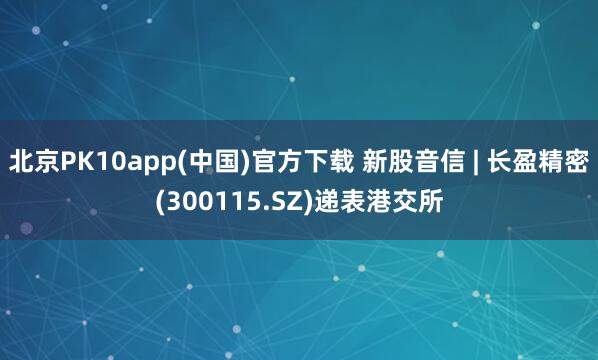 北京PK10app(中国)官方下载 新股音信 | 长盈精密(300115.SZ)递表港交所