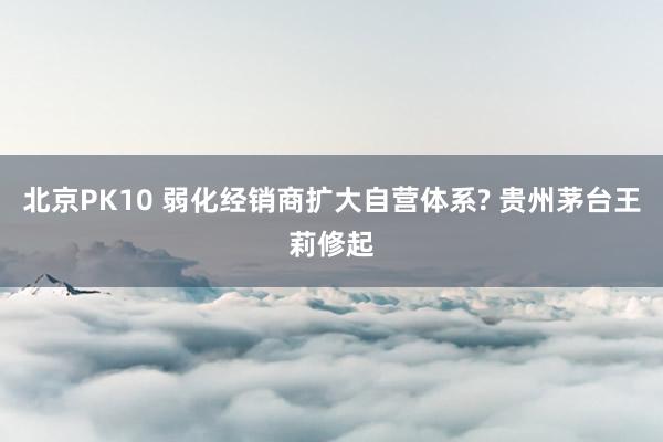 北京PK10 弱化经销商扩大自营体系? 贵州茅台王莉修起