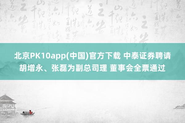 北京PK10app(中国)官方下载 中泰证券聘请胡增永、张磊为副总司理 董事会全票通过
