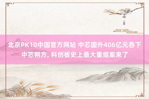 北京PK10中国官方网站 中芯国外406亿元吞下中芯朔方, 科创板史上最大重组案来了