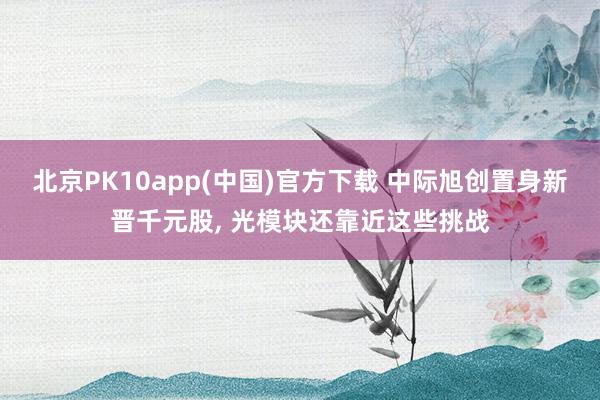 北京PK10app(中国)官方下载 中际旭创置身新晋千元股, 光模块还靠近这些挑战