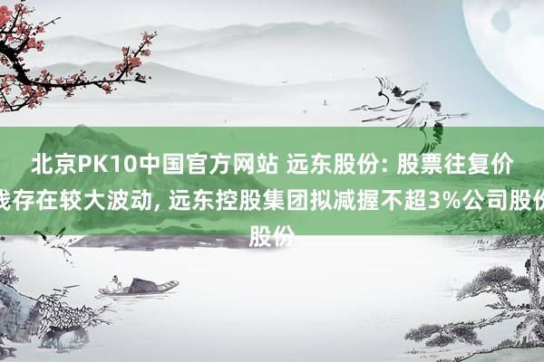 北京PK10中国官方网站 远东股份: 股票往复价钱存在较大波动, 远东控股集团拟减握不超3%公司股份