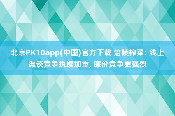 北京PK10app(中国)官方下载 涪陵榨菜: 线上渠谈竞争执续加重, 廉价竞争更强烈