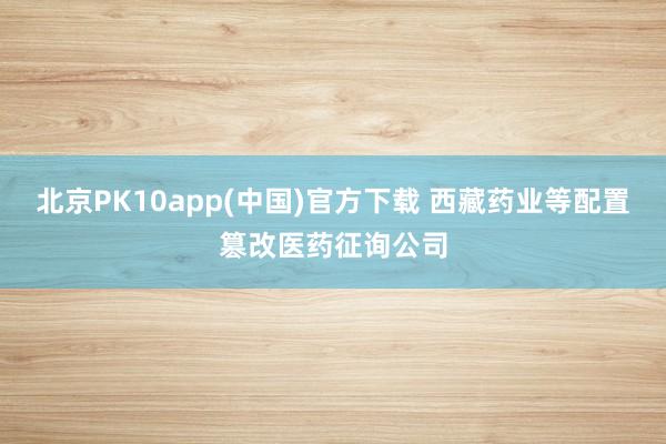 北京PK10app(中国)官方下载 西藏药业等配置篡改医药征询公司