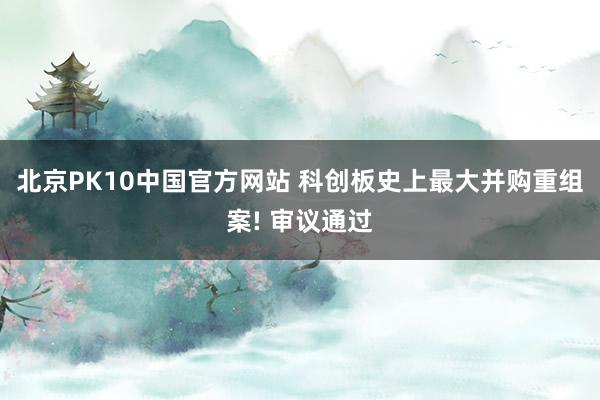 北京PK10中国官方网站 科创板史上最大并购重组案! 审议通过