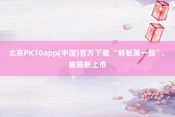 北京PK10app(中国)官方下载 “转板第一股”, 被隔断上市