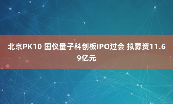 北京PK10 国仪量子科创板IPO过会 拟募资11.69亿元