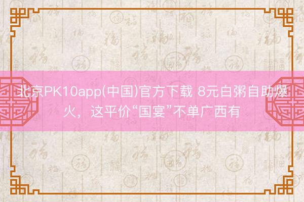 北京PK10app(中国)官方下载 8元白粥自助爆火，这平价“国宴”不单广西有