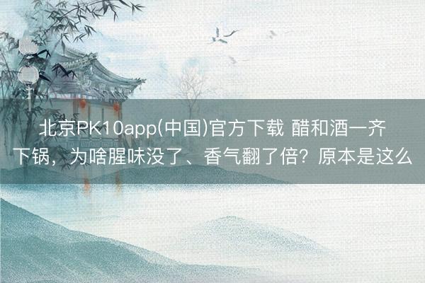 北京PK10app(中国)官方下载 醋和酒一齐下锅，为啥腥味没了、香气翻了倍？原本是这么