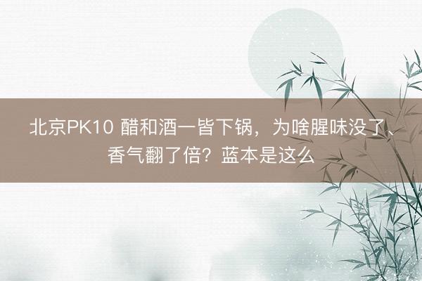 北京PK10 醋和酒一皆下锅，为啥腥味没了、香气翻了倍？蓝本是这么
