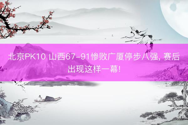 北京PK10 山西67-91惨败广厦停步八强, 赛后出现这样一幕!