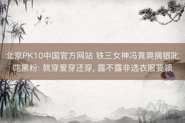 北京PK10中国官方网站 铁三女神冯竟爽摘银叱咤黑粉: 就穿爱穿还穿， 露不露非选衣服要领