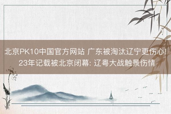 北京PK10中国官方网站 广东被淘汰辽宁更伤心! 23年记载被北京闭幕: 辽粤大战触景伤情