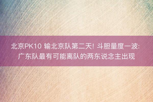 北京PK10 输北京队第二天! 斗胆量度一波: 广东队最有可能离队的两东说念主出现