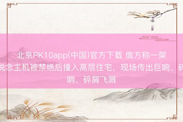 北京PK10app(中国)官方下载 俄方称一架乌无东说念主机被禁绝后撞入高层住宅，现场传出巨响、碎屑飞溅
