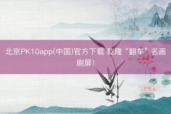 北京PK10app(中国)官方下载 乾隆 “翻车” 名画刷屏！