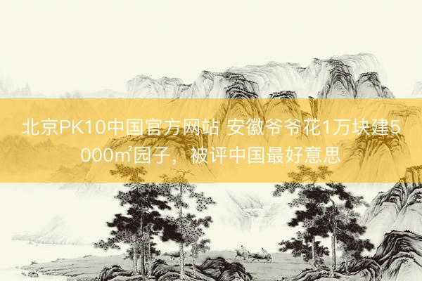 北京PK10中国官方网站 安徽爷爷花1万块建5000㎡园子，被评中国最好意思