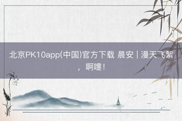 北京PK10app(中国)官方下载 晨安 | 漫天飞絮，啊嚏！