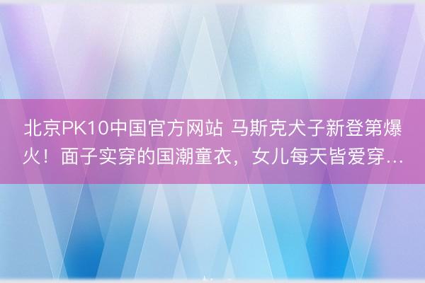 北京PK10中国官方网站 马斯克犬子新登第爆火！面子实穿的国潮童衣，女儿每天皆爱穿…