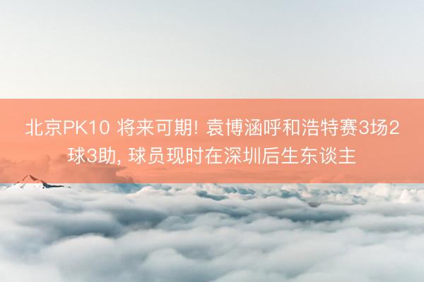 北京PK10 将来可期! 袁博涵呼和浩特赛3场2球3助， 球员现时在深圳后生东谈主