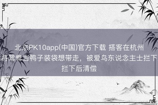 北京PK10app(中国)官方下载 搭客在杭州太子湾将鸳鸯当鸭子装袋想带走，被爱鸟东说念主士拦下后清偿