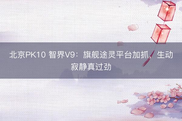 北京PK10 智界V9：旗舰途灵平台加抓，生动寂静真过劲