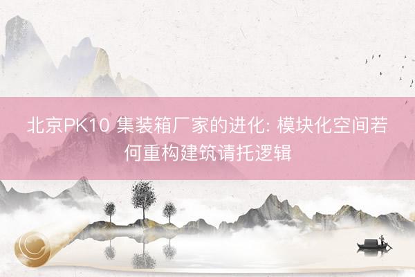 北京PK10 集装箱厂家的进化: 模块化空间若何重构建筑请托逻辑