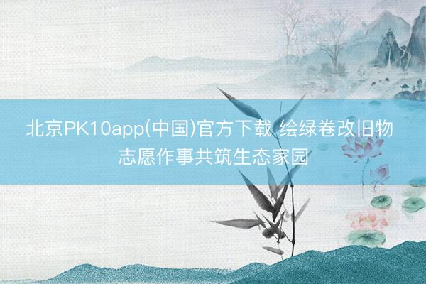北京PK10app(中国)官方下载 绘绿卷改旧物 志愿作事共筑生态家园