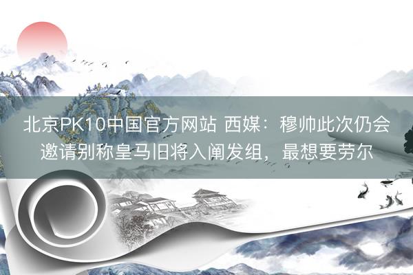 北京PK10中国官方网站 西媒：穆帅此次仍会邀请别称皇马旧将入阐发组，最想要劳尔