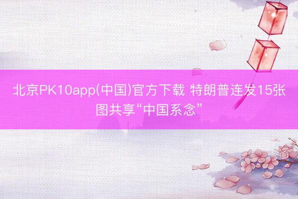 北京PK10app(中国)官方下载 特朗普连发15张图共享“中国系念”