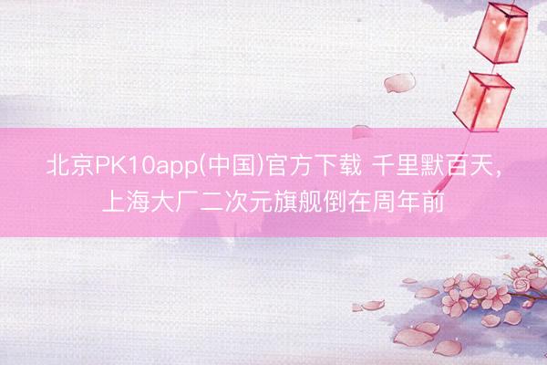 北京PK10app(中国)官方下载 千里默百天，上海大厂二次元旗舰倒在周年前