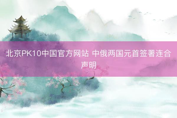 北京PK10中国官方网站 中俄两国元首签署连合声明