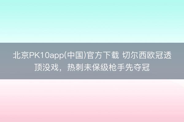 北京PK10app(中国)官方下载 切尔西欧冠透顶没戏，热刺未保级枪手先夺冠