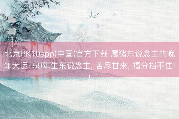 北京PK10app(中国)官方下载 属猪东说念主的晚年大运: 59年生东说念主， 苦尽甘来， 福分挡不住!