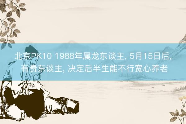 北京PK10 1988年属龙东谈主， 5月15日后， 有贵东谈主， 决定后半生能不行宽心养老
