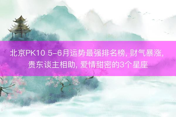 北京PK10 5-6月运势最强排名榜， 财气暴涨， 贵东谈主相助， 爱情甜密的3个星座