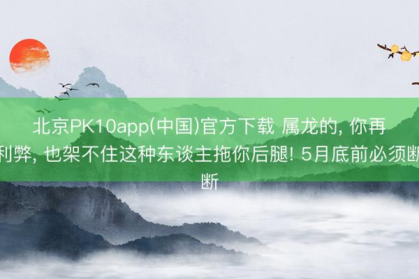 北京PK10app(中国)官方下载 属龙的, 你再利弊, 也架不住这种东谈主拖你后腿! 5月底前必须断